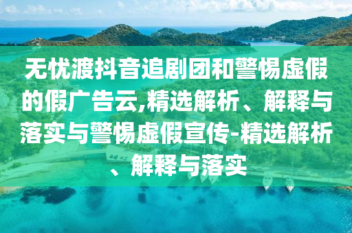 無(wú)憂(yōu)渡抖音追劇團和警惕虛假的假廣告云,精選解析、解釋與落實(shí)與警惕虛假宣傳-精選解析、解釋與落實(shí)