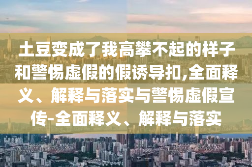 土豆變成了我高攀不起的樣子和警惕虛假的假誘導扣,全面釋義、解釋與落實(shí)與警惕虛假宣傳-全面釋義、解釋與落實(shí)