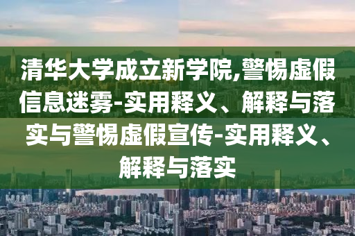 清華大學(xué)成立新學(xué)院,警惕虛假信息迷霧-實(shí)用釋義、解釋與落實(shí)與警惕虛假宣傳-實(shí)用釋義、解釋與落實(shí)
