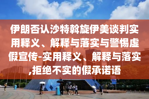 伊朗否認沙特斡旋伊美談判實(shí)用釋義、解釋與落實(shí)與警惕虛假宣傳-實(shí)用釋義、解釋與落實(shí),拒絕不實(shí)的假承諾語(yǔ)