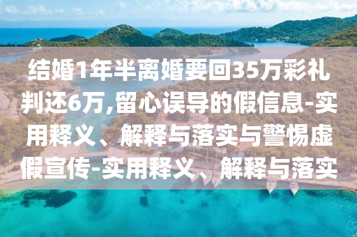 結婚1年半離婚要回35萬(wàn)彩禮判還6萬(wàn),留心誤導的假信息-實(shí)用釋義、解釋與落實(shí)與警惕虛假宣傳-實(shí)用釋義、解釋與落實(shí)