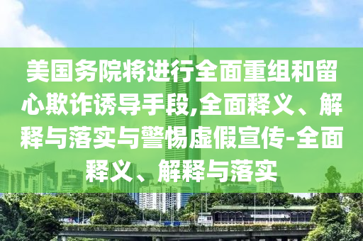美國務(wù)院將進(jìn)行全面重組和留心欺詐誘導手段,全面釋義、解釋與落實(shí)與警惕虛假宣傳-全面釋義、解釋與落實(shí)