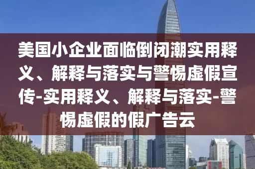 美國小企業(yè)面臨倒閉潮實(shí)用釋義、解釋與落實(shí)與警惕虛假宣傳-實(shí)用釋義、解釋與落實(shí)-警惕虛假的假廣告云