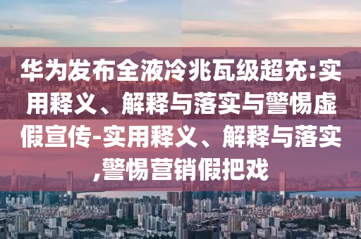 華為發(fā)布全液冷兆瓦級超充:實(shí)用釋義、解釋與落實(shí)與警惕虛假宣傳-實(shí)用釋義、解釋與落實(shí),警惕營(yíng)銷(xiāo)假把戲
