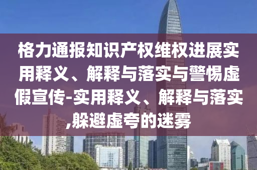 格力通報知識產(chǎn)權維權進(jìn)展實(shí)用釋義、解釋與落實(shí)與警惕虛假宣傳-實(shí)用釋義、解釋與落實(shí),躲避虛夸的迷霧