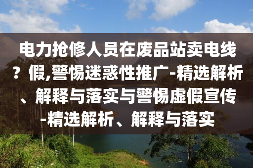 電力搶修人員在廢品站賣(mài)電線(xiàn)?假,警惕迷惑性推廣-精選解析、解釋與落實(shí)與警惕虛假宣傳-精選解析、解釋與落實(shí)