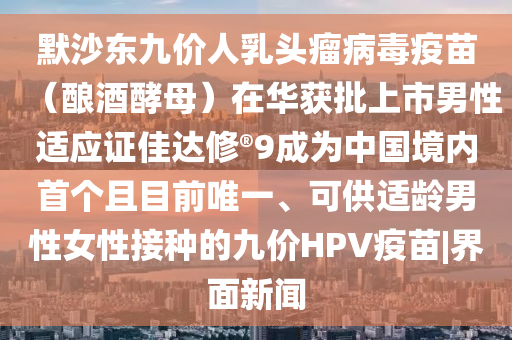 默沙東九價(jià)人乳頭瘤病毒疫苗（釀酒酵母）在華獲批上市男性適應證佳達修?9成為中國境內首個(gè)且目前唯一、可供適齡男性女性接種的九價(jià)HPV疫苗|界面新聞