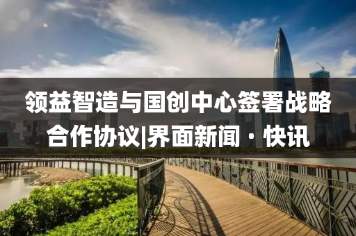 領益智造與國創(chuàng)中心簽署戰(zhàn)略合作協(xié)議|界面新聞 · 快訊