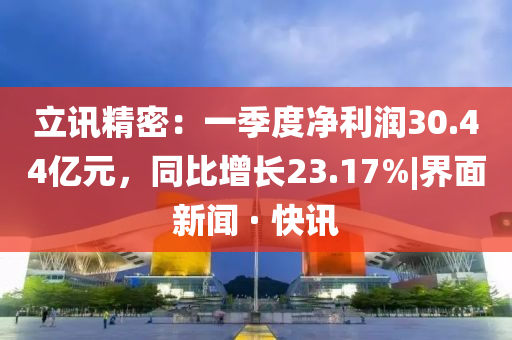 立訊精密:一季度凈利潤30.44億元,同比增長23.17%|界面新聞 · 快訊