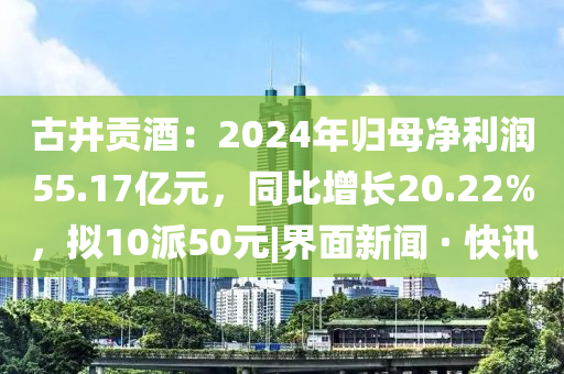 古井貢酒：2024年歸母凈利潤55.17億元，同比增長20.22%，擬10派50元|界面新聞 · 快訊