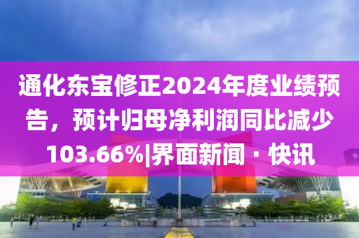通化東寶修正2024年度業(yè)績預告，預計歸母凈利潤同比減少103.66%|界面新聞 · 快訊