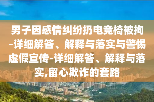 男子因感情糾紛扔電競椅被拘-詳細(xì)解答、解釋與落實(shí)與警惕虛假宣傳-詳細(xì)解答、解釋與落實(shí),留心欺詐的套路