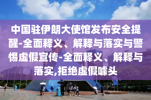 中國(guó)駐伊朗大使館發(fā)布安全提醒-全面釋義、解釋與落實(shí)與警惕虛假宣傳-全面釋義、解釋與落實(shí),拒絕虛假噱頭