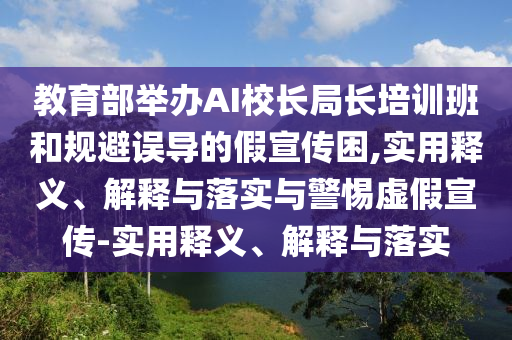 教育部舉辦AI校長局長培訓(xùn)班和規(guī)避誤導(dǎo)的假宣傳困,實用釋義、解釋與落實與警惕虛假宣傳-實用釋義、解釋與落實