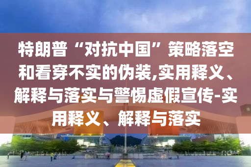 特朗普“對(duì)抗中國”策略落空和看穿不實(shí)的偽裝,實(shí)用釋義、解釋與落實(shí)與警惕虛假宣傳-實(shí)用釋義、解釋與落實(shí)