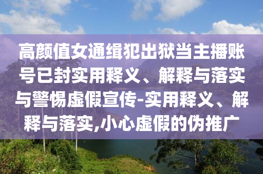 高顏值女通緝犯出獄當(dāng)主播賬號(hào)已封實(shí)用釋義、解釋與落實(shí)與警惕虛假宣傳-實(shí)用釋義、解釋與落實(shí),小心虛假的偽推廣