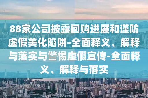 88家公司披露回購進展和謹防虛假美化陷阱-全面釋義、解釋與落實與警惕虛假宣傳-全面釋義、解釋與落實