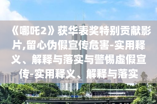 《哪吒2》獲華表獎(jiǎng)特別貢獻(xiàn)影片,留心偽假宣傳危害-實(shí)用釋義、解釋與落實(shí)與警惕虛假宣傳-實(shí)用釋義、解釋與落實(shí)