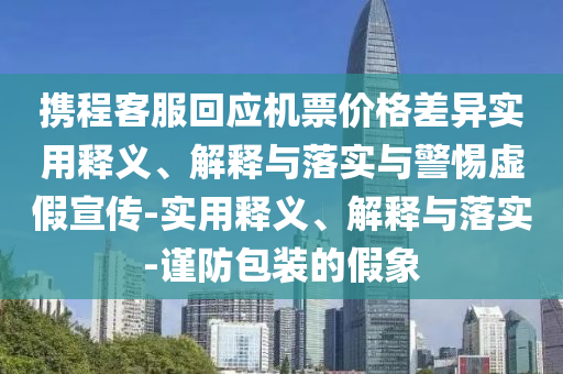 攜程客服回應(yīng)機(jī)票價(jià)格差異實(shí)用釋義、解釋與落實(shí)與警惕虛假宣傳-實(shí)用釋義、解釋與落實(shí)-謹(jǐn)防包裝的假象