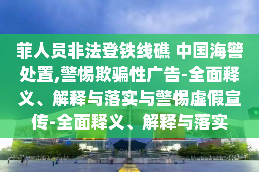 菲人員非法登鐵線礁 中國海警處置,警惕欺騙性廣告-全面釋義、解釋與落實與警惕虛假宣傳-全面釋義、解釋與落實