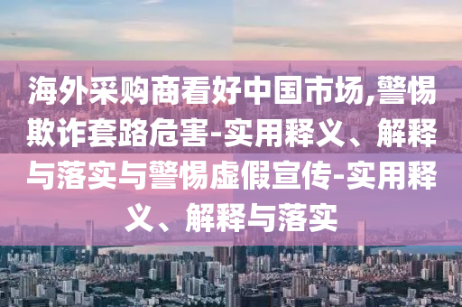 海外采購(gòu)商看好中國(guó)市場(chǎng),警惕欺詐套路危害-實(shí)用釋義、解釋與落實(shí)與警惕虛假宣傳-實(shí)用釋義、解釋與落實(shí)