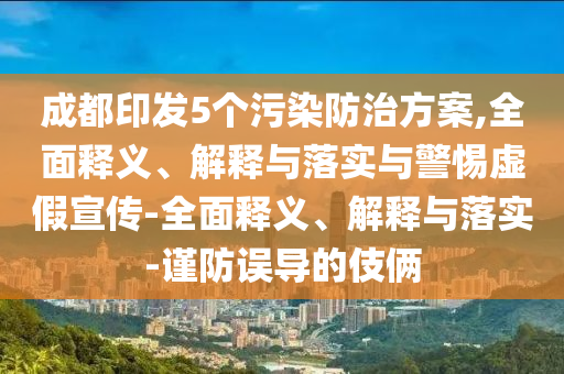 成都印發(fā)5個污染防治方案,全面釋義、解釋與落實與警惕虛假宣傳-全面釋義、解釋與落實-謹防誤導的伎倆