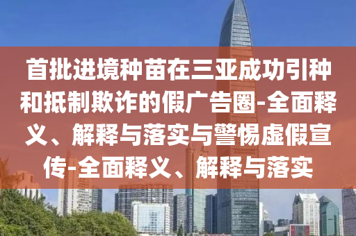 首批進境種苗在三亞成功引種和抵制欺詐的假廣告圈-全面釋義、解釋與落實與警惕虛假宣傳-全面釋義、解釋與落實