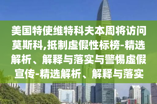 美國(guó)特使維特科夫本周將訪問(wèn)莫斯科,抵制虛假性標(biāo)榜-精選解析、解釋與落實(shí)與警惕虛假宣傳-精選解析、解釋與落實(shí)