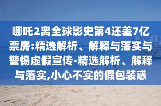 哪吒2離全球影史第4還差7億票房:精選解析、解釋與落實與警惕虛假宣傳-精選解析、解釋與落實,小心不實的假包裝惑