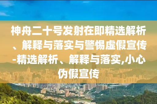 神舟二十號(hào)發(fā)射在即精選解析、解釋與落實(shí)與警惕虛假宣傳-精選解析、解釋與落實(shí),小心偽假宣傳