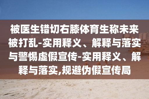 被醫(yī)生錯(cuò)切右膝體育生稱未來被打亂-實(shí)用釋義、解釋與落實(shí)與警惕虛假宣傳-實(shí)用釋義、解釋與落實(shí),規(guī)避偽假宣傳局
