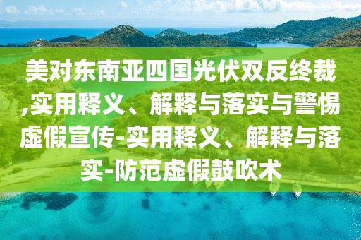 美對東南亞四國光伏雙反終裁,實(shí)用釋義、解釋與落實(shí)與警惕虛假宣傳-實(shí)用釋義、解釋與落實(shí)-防范虛假鼓吹術(shù)