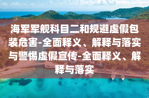海軍軍艦科目二和規(guī)避虛假包裝危害-全面釋義、解釋與落實與警惕虛假宣傳-全面釋義、解釋與落實