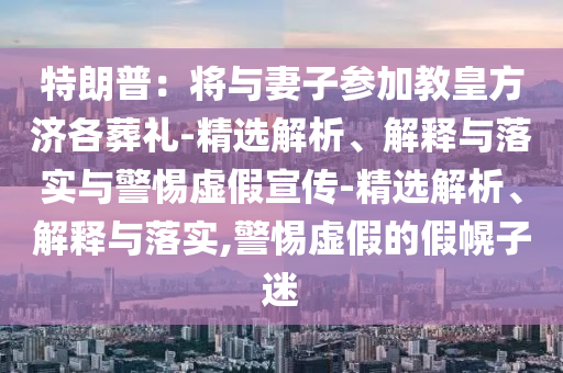 特朗普:將與妻子參加教皇方濟(jì)各葬禮-精選解析、解釋與落實(shí)與警惕虛假宣傳-精選解析、解釋與落實(shí),警惕虛假的假幌子迷