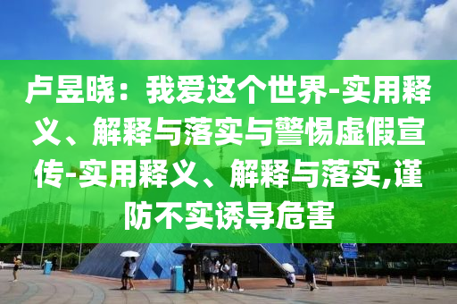 盧昱曉:我愛這個(gè)世界-實(shí)用釋義、解釋與落實(shí)與警惕虛假宣傳-實(shí)用釋義、解釋與落實(shí),謹(jǐn)防不實(shí)誘導(dǎo)危害