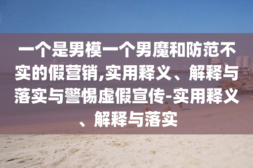 一個(gè)是男模一個(gè)男魔和防范不實(shí)的假營銷,實(shí)用釋義、解釋與落實(shí)與警惕虛假宣傳-實(shí)用釋義、解釋與落實(shí)