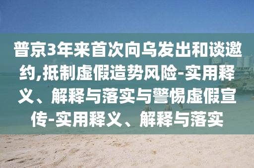 普京3年來(lái)首次向?yàn)醢l(fā)出和談邀約,抵制虛假造勢(shì)風(fēng)險(xiǎn)-實(shí)用釋義、解釋與落實(shí)與警惕虛假宣傳-實(shí)用釋義、解釋與落實(shí)