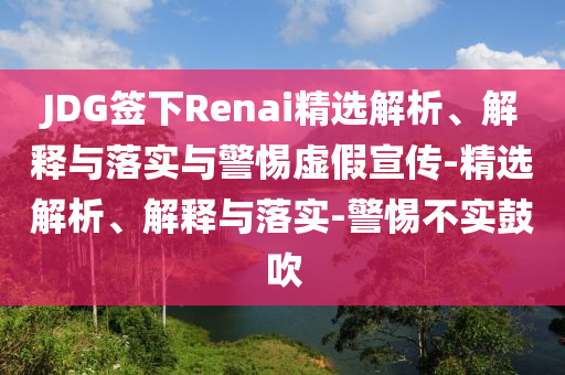 JDG簽下Renai精選解析、解釋與落實(shí)與警惕虛假宣傳-精選解析、解釋與落實(shí)-警惕不實(shí)鼓吹