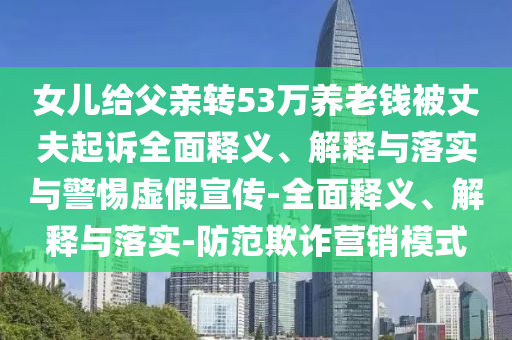 女兒給父親轉53萬養(yǎng)老錢被丈夫起訴全面釋義、解釋與落實與警惕虛假宣傳-全面釋義、解釋與落實-防范欺詐營銷模式
