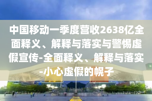 中國移動(dòng)一季度營收2638億全面釋義、解釋與落實(shí)與警惕虛假宣傳-全面釋義、解釋與落實(shí)-小心虛假的幌子