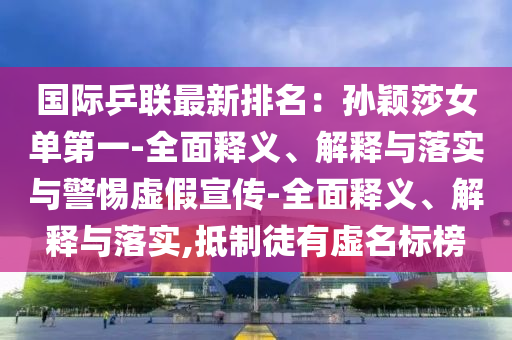國際乒聯(lián)最新排名：孫穎莎女單第一-全面釋義、解釋與落實與警惕虛假宣傳-全面釋義、解釋與落實,抵制徒有虛名標(biāo)榜