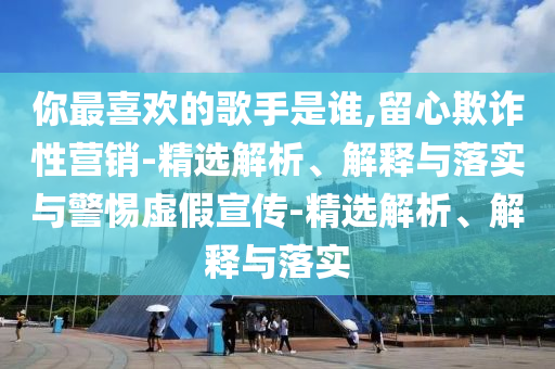 你最喜歡的歌手是誰(shuí),留心欺詐性營(yíng)銷(xiāo)-精選解析、解釋與落實(shí)與警惕虛假宣傳-精選解析、解釋與落實(shí)
