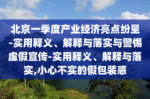 北京一季度產(chǎn)業(yè)經(jīng)濟(jì)亮點(diǎn)紛呈-實(shí)用釋義、解釋與落實(shí)與警惕虛假宣傳-實(shí)用釋義、解釋與落實(shí),小心不實(shí)的假包裝惑