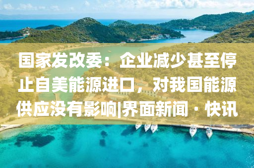 國家發(fā)改委：企業(yè)減少甚至停止自美能源進口，對我國能源供應沒有影響|界面新聞 · 快訊