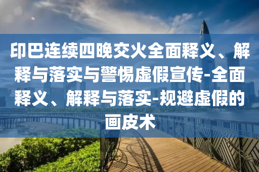 印巴連續(xù)四晚交火全面釋義、解釋與落實與警惕虛假宣傳-全面釋義、解釋與落實-規(guī)避虛假的畫皮術(shù)