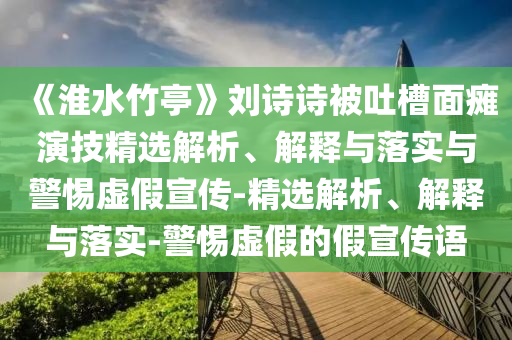 《淮水竹亭》劉詩詩被吐槽面癱演技精選解析、解釋與落實與警惕虛假宣傳-精選解析、解釋與落實-警惕虛假的假宣傳語