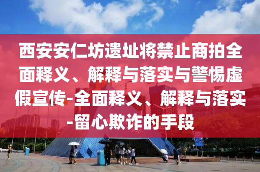 西安安仁坊遺址將禁止商拍全面釋義、解釋與落實(shí)與警惕虛假宣傳-全面釋義、解釋與落實(shí)-留心欺詐的手段