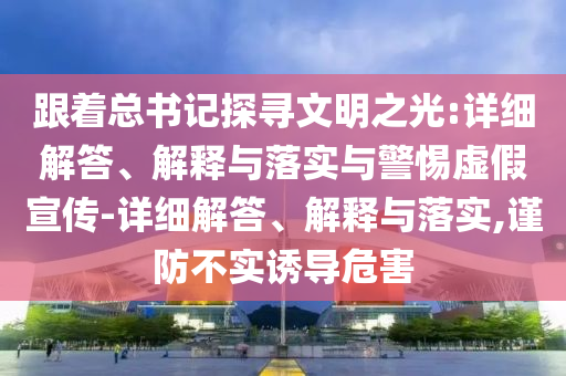 跟著總書記探尋文明之光:詳細(xì)解答、解釋與落實(shí)與警惕虛假宣傳-詳細(xì)解答、解釋與落實(shí),謹(jǐn)防不實(shí)誘導(dǎo)危害