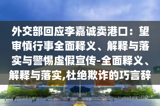 外交部回應(yīng)李嘉誠(chéng)賣(mài)港口：望審慎行事全面釋義、解釋與落實(shí)與警惕虛假宣傳-全面釋義、解釋與落實(shí),杜絕欺詐的巧言辭