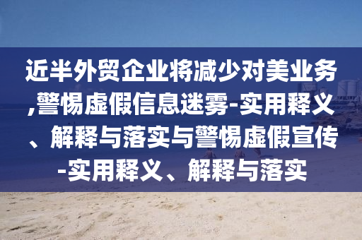 近半外貿(mào)企業(yè)將減少對美業(yè)務(wù),警惕虛假信息迷霧-實(shí)用釋義、解釋與落實(shí)與警惕虛假宣傳-實(shí)用釋義、解釋與落實(shí)